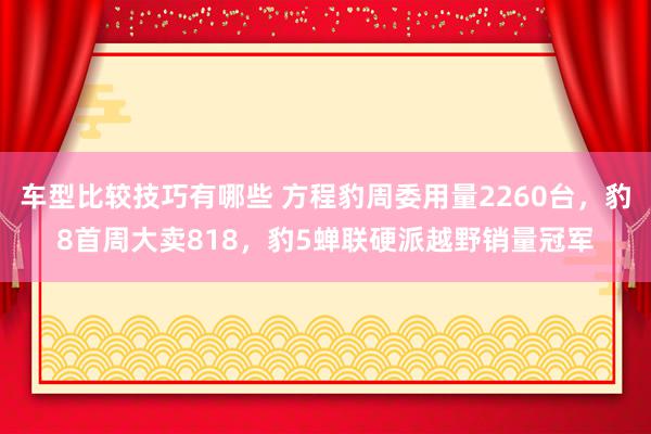 车型比较技巧有哪些 方程豹周委用量2260台，豹8首周大卖818，豹5蝉联硬派越野销量冠军