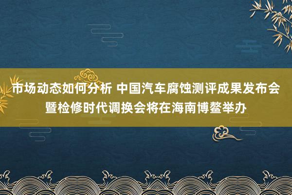 市场动态如何分析 中国汽车腐蚀测评成果发布会暨检修时代调换会将在海南博鳌举办