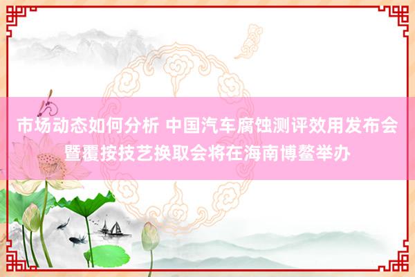 市场动态如何分析 中国汽车腐蚀测评效用发布会暨覆按技艺换取会将在海南博鳌举办