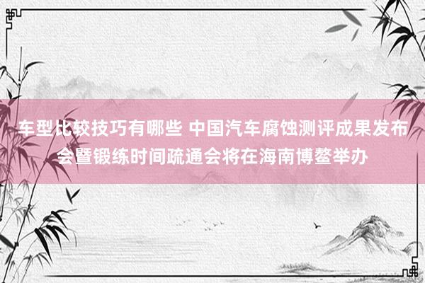 车型比较技巧有哪些 中国汽车腐蚀测评成果发布会暨锻练时间疏通会将在海南博鳌举办