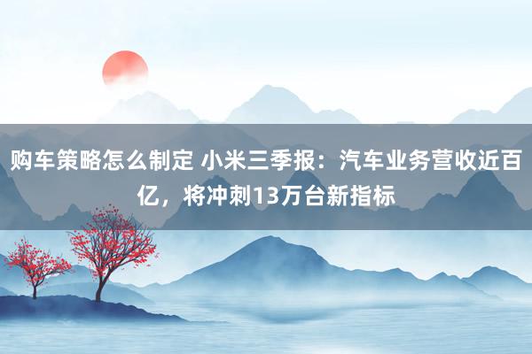 购车策略怎么制定 小米三季报：汽车业务营收近百亿，将冲刺13万台新指标