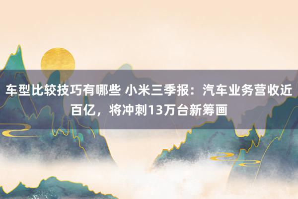 车型比较技巧有哪些 小米三季报：汽车业务营收近百亿，将冲刺13万台新筹画