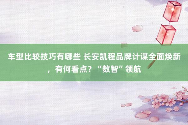 车型比较技巧有哪些 长安凯程品牌计谋全面焕新，有何看点？“数智”领航