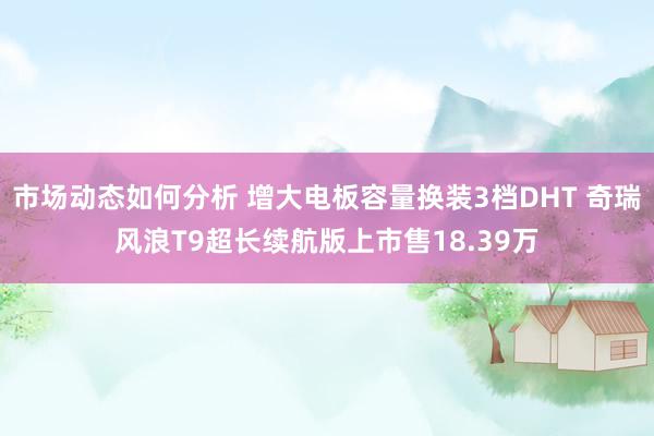 市场动态如何分析 增大电板容量换装3档DHT 奇瑞风浪T9超长续航版上市售18.39万