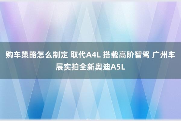 购车策略怎么制定 取代A4L 搭载高阶智驾 广州车展实拍全新奥迪A5L