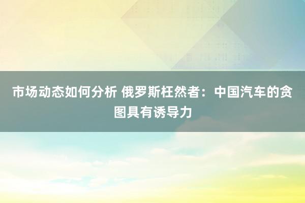 市场动态如何分析 俄罗斯枉然者：中国汽车的贪图具有诱导力