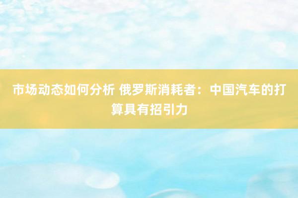 市场动态如何分析 俄罗斯消耗者：中国汽车的打算具有招引力