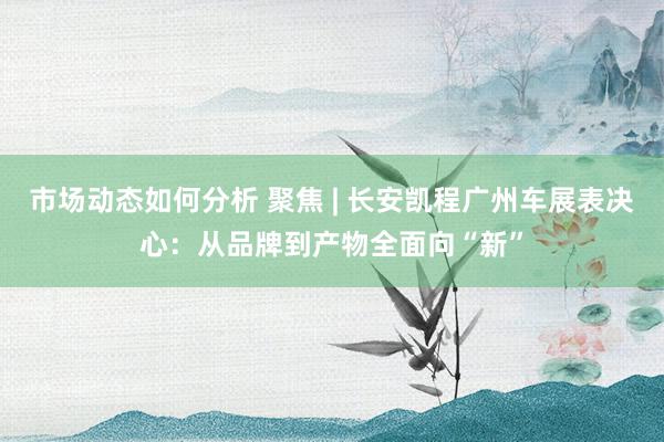 市场动态如何分析 聚焦 | 长安凯程广州车展表决心：从品牌到产物全面向“新”