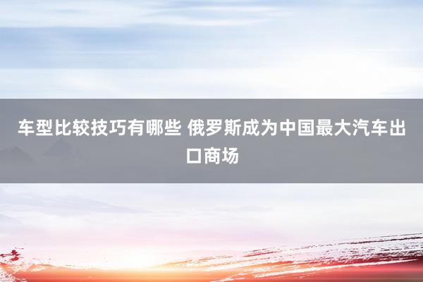 车型比较技巧有哪些 俄罗斯成为中国最大汽车出口商场