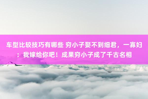 车型比较技巧有哪些 穷小子娶不到细君，一寡妇：我嫁给你吧！成果穷小子成了千古名相