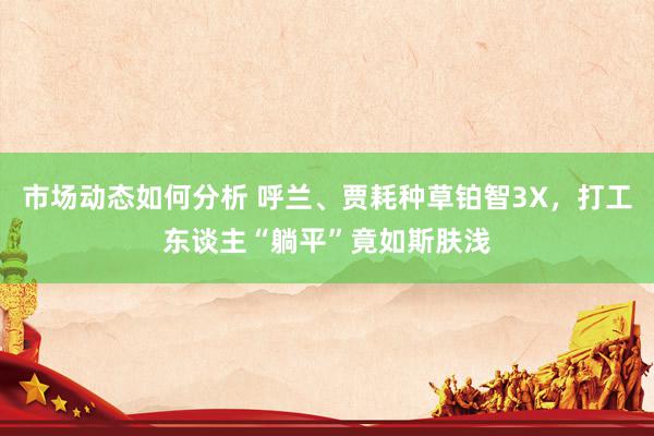 市场动态如何分析 呼兰、贾耗种草铂智3X，打工东谈主“躺平”竟如斯肤浅